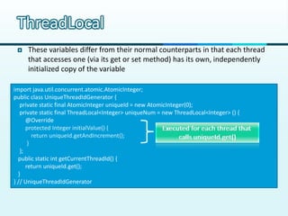 ThreadLocal
    These variables differ from their normal counterparts in that each thread
     that accesses one (via its get or set method) has its own, independently
     initialized copy of the variable

import java.util.concurrent.atomic.AtomicInteger;
public class UniqueThreadIdGenerator {
   private static final AtomicInteger uniqueId = new AtomicInteger(0);
   private static final ThreadLocal<Integer> uniqueNum = new ThreadLocal<Integer> () {
      @Override
      protected Integer initialValue() {
         return uniqueId.getAndIncrement();
       }
   };
  public static int getCurrentThreadId() {
      return uniqueId.get();
  }
} // UniqueThreadIdGenerator
 