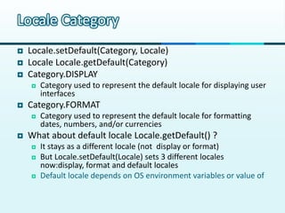 Locale Category
   Locale.setDefault(Category, Locale)
   Locale Locale.getDefault(Category)
   Category.DISPLAY
       Category used to represent the default locale for displaying user
        interfaces
   Category.FORMAT
       Category used to represent the default locale for formatting
        dates, numbers, and/or currencies
   What about default locale Locale.getDefault() ?
       It stays as a different locale (not display or format)
       But Locale.setDefault(Locale) sets 3 different locales
        now:display, format and default locales
       Default locale depends on OS environment variables or value of
        –D flags. Set it to English for your health and change newly
        provided locales (display/format)
 
