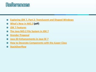 References

   Exploring JDK 7, Part 2: Translucent and Shaped Windows
   What’s New in NIO.2 (pdf)
   JDK 7 Features
   The Java NIO.2 File System in JDK 7
   Xrender Proposal
   Java 2D Enhancements in Java SE 7
   How to Decorate Components with the JLayer Class
   StackOverflow
 
