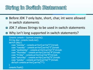 String in Switch Statement
   Before JDK 7 only byte, short, char, int were allowed
    in switch statements
   JDK 7 allows Strings to be used in switch statements
   Why isn’t long supported in switch statements?
    Console console = System.console();
    String day= console.readLine();
    switch (day) {
      case "monday" : console.writer().write("1");break;
      case "tuesday" : console.writer().write("2");break;
      case "wednesday" : console.writer().write("3");break;
      case "thursday" : console.writer().write("4");break;
      case "friday" : console.writer().write("5");break;
      case "saturday" : console.writer().write("6");break;
      case "sunday" : console.writer().write("7");break;
      default:console.writer().write("?");
    }
    console.flush();
 