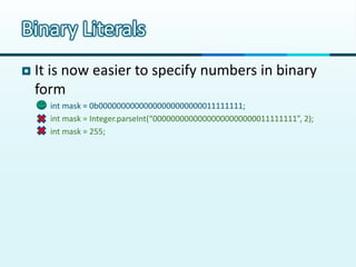 Binary Literals
   It is now easier to specify numbers in binary
    form
       int mask = 0b00000000000000000000000011111111;
       int mask = Integer.parseInt(“00000000000000000000000011111111”, 2);
       int mask = 255;
 