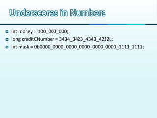 Underscores in Numbers
   int money = 100_000_000;
   long creditCNumber = 3434_3423_4343_4232L;
   int mask = 0b0000_0000_0000_0000_0000_0000_1111_1111;
 