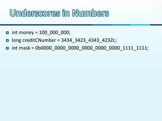 Underscores in Numbers
   int money = 100_000_000;
   long creditCNumber = 3434_3423_4343_4232L;
   int mask = 0b0000_0...