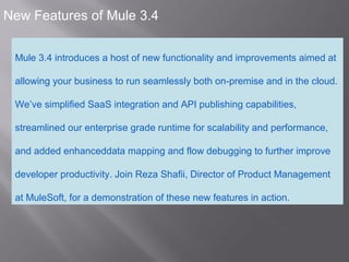 2
New Features of Mule 3.4
Mule 3.4 introduces a host of new functionality and improvements aimed at
allowing your business to run seamlessly both on-premise and in the cloud.
We’ve simplified SaaS integration and API publishing capabilities,
streamlined our enterprise grade runtime for scalability and performance,
and added enhanceddata mapping and flow debugging to further improve
developer productivity. Join Reza Shafii, Director of Product Management
at MuleSoft, for a demonstration of these new features in action.
 