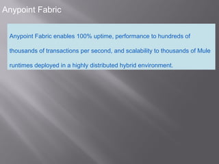 4
Anypoint Fabric
Anypoint Fabric enables 100% uptime, performance to hundreds of
thousands of transactions per second, and scalability to thousands of Mule
runtimes deployed in a highly distributed hybrid environment.
 