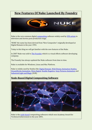 New Features Of Nuke Launched By Foundry
Nuke is the very common digital compositing software widely used by VFX artists in
television and movies post-production stage.
‘NUKE’ the name has been derived from ‘New Compositor’ originally developed at
Digital Domain in the year 1993.
Today in this blog we will get familiar with the new features of the Nuke.
In 2007 Nuke was sold to The Foundry which is a visual effects software developing
company.
The Foundry has always updated the Nuke software from time to time.
Nuke is available for Windows, Linux and Mac Platform.
Nuke is widely used by Studios like Digital Domain, Walt Disney Animation Studios,
DreamWorks Animation, Weta Digital, Double Negative, Sony Pictures Animation and
Industrial Light and Magic (ILM).
Node-Based Digital Compositing Software
Nuke is the node-based compositing softwares which won Academy Award for
Technical Achievement in the year 2001.
 