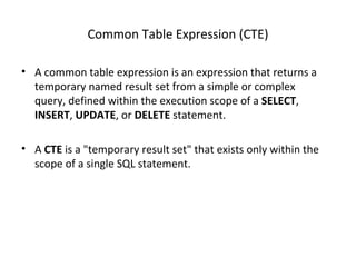 Common Table Expression (CTE) A common table expression is an expression that returns a temporary named result set from a simple or complex query, defined within the execution scope of a  SELECT ,  INSERT ,  UPDATE , or  DELETE  statement. A  CTE  is a "temporary result set" that exists only within the scope of a single SQL statement. 
