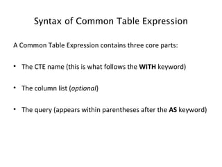 Syntax of Common Table Expression A Common Table Expression contains three core parts:  The CTE name (this is what follows the  WITH  keyword)  The column list ( optional )  The query (appears within parentheses after the  AS  keyword)  