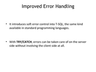 Improved Error Handling It introduces soft error control into T-SQL, the same kind available in standard programming languages. With  TRY/CATCH , errors can be taken care of on the server side without involving the client side at all.  