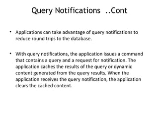 Query Notifications  ..Cont Applications can take advantage of query notifications to reduce round trips to the database. With query notifications, the application issues a command that contains a query and a request for notification. The application caches the results of the query or dynamic content generated from the query results. When the application receives the query notification, the application clears the cached content. 