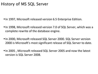 History of MS SQL Server In 1997, Microsoft released version 6.5 Enterprise Edition. In 1998, Microsoft released version 7.0 of SQL Server, which was a complete rewrite of the database engine. In 2000, Microsoft released SQL Server 2000. SQL Server version 2000 is Microsoft's most significant release of SQL Server to date. In 2005 , Microsoft released SQL Server 2005 and now the latest version is SQL Server 2008. 