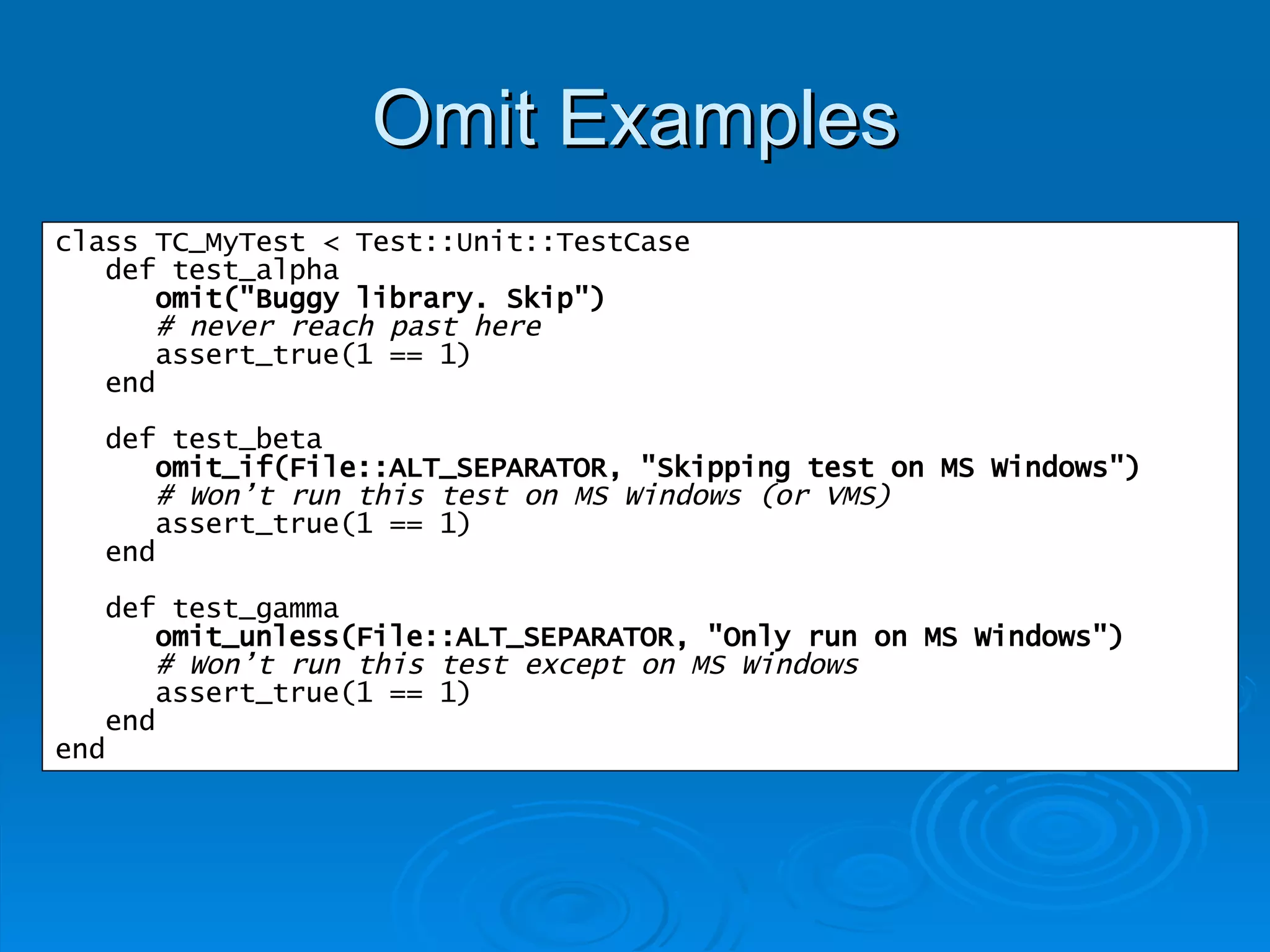 Omit Examples class TC_MyTest < Test::Unit::TestCase def test_alpha omit("Buggy library. Skip") # never reach past here assert_true(1 == 1) end def test_beta omit_if(File::ALT_SEPARATOR, "Skipping test on MS Windows") # Won’t run this test on MS Windows (or VMS) assert_true(1 == 1) end def test_gamma omit_unless(File::ALT_SEPARATOR, "Only run on MS Windows") # Won’t run this test except on MS Windows assert_true(1 == 1) end end 