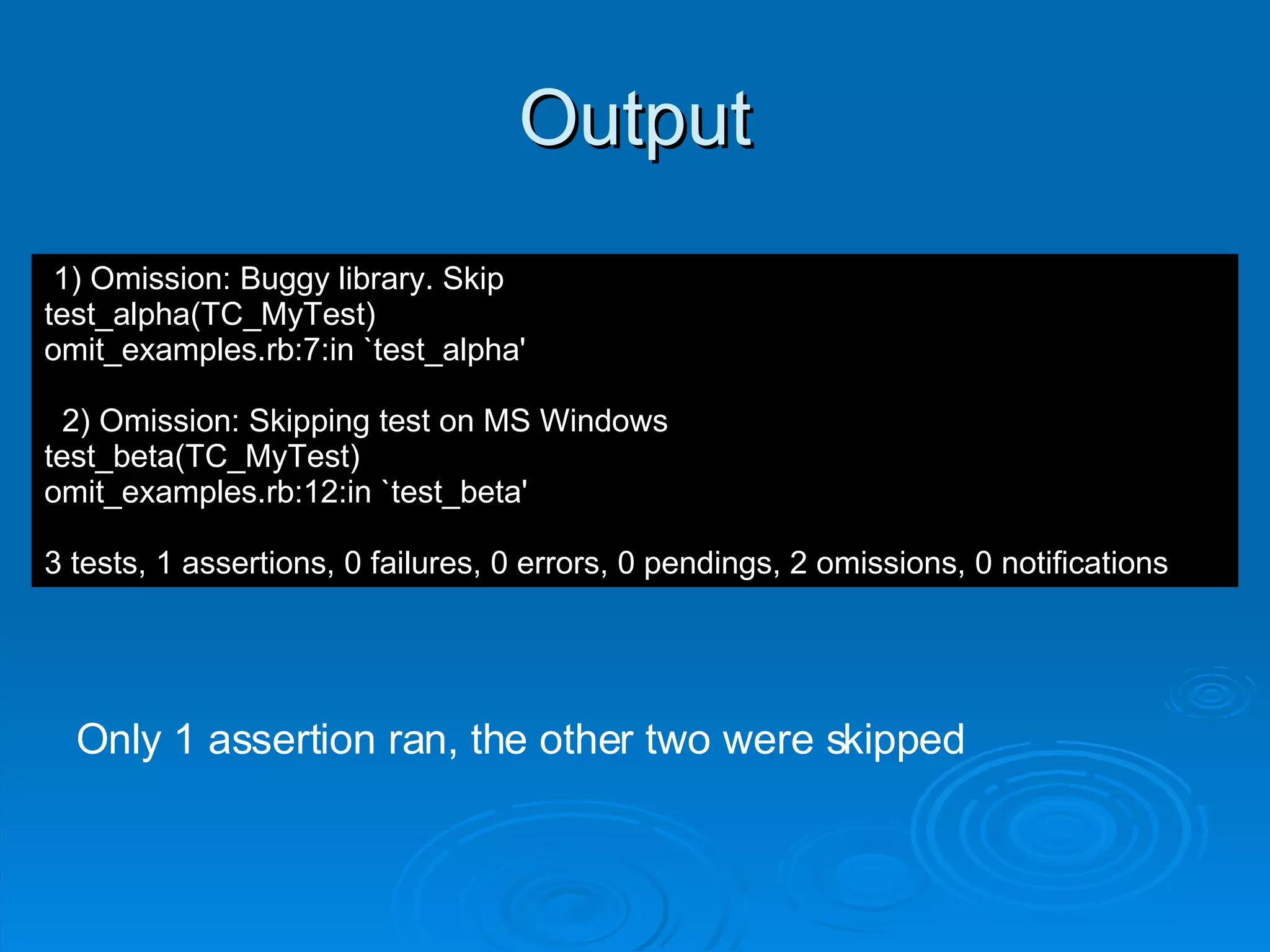 Output 1) Omission: Buggy library. Skip test_alpha(TC_MyTest) omit_examples.rb:7:in `test_alpha' 2) Omission: Skipping test on MS Windows test_beta(TC_MyTest) omit_examples.rb:12:in `test_beta' 3 tests, 1 assertions, 0 failures, 0 errors, 0 pendings, 2 omissions, 0 notifications Only 1 assertion ran, the other two were skipped 