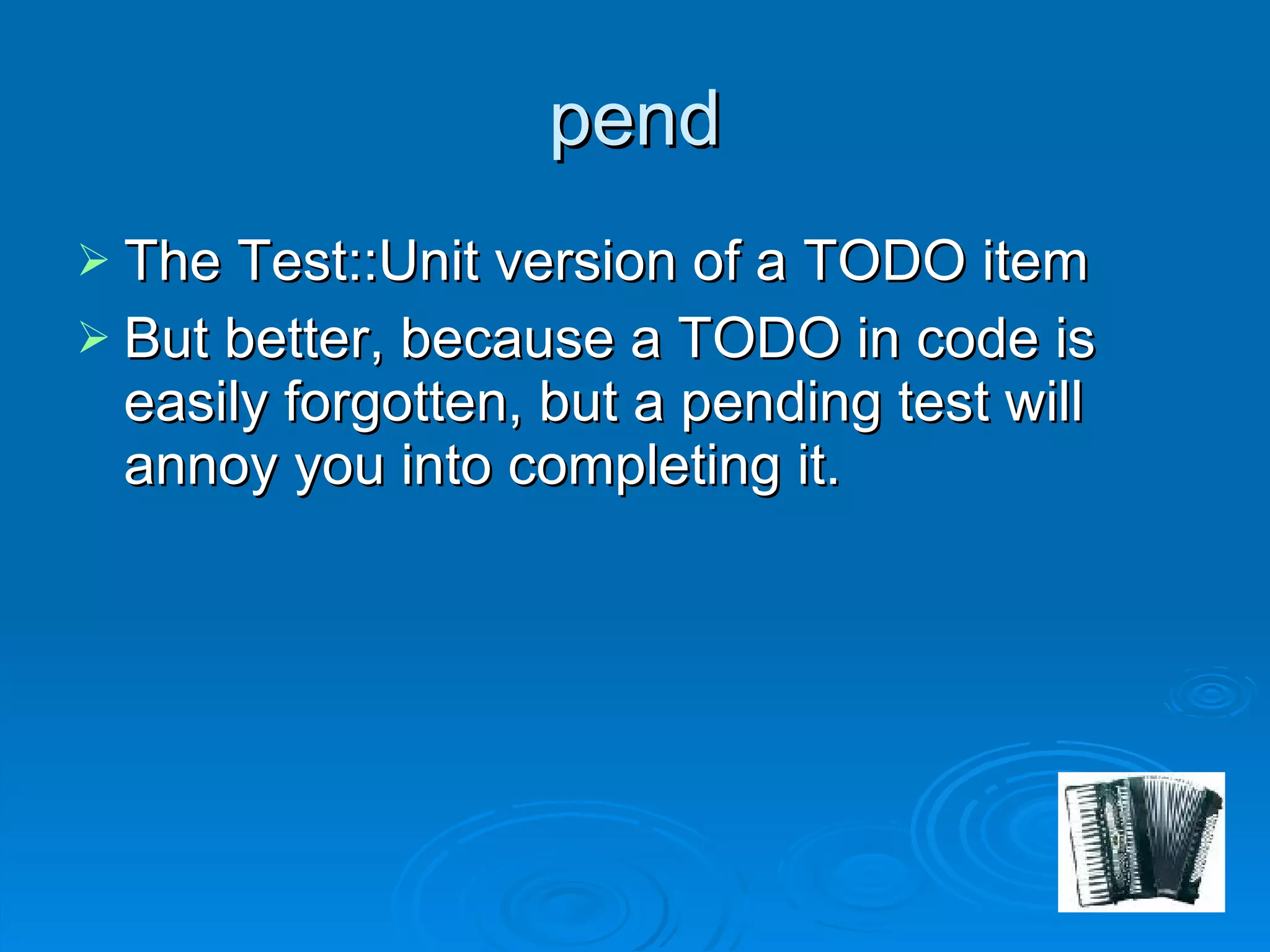 pend The Test::Unit version of a TODO item But better, because a TODO in code is easily forgotten, but a pending test will annoy you into completing it. 