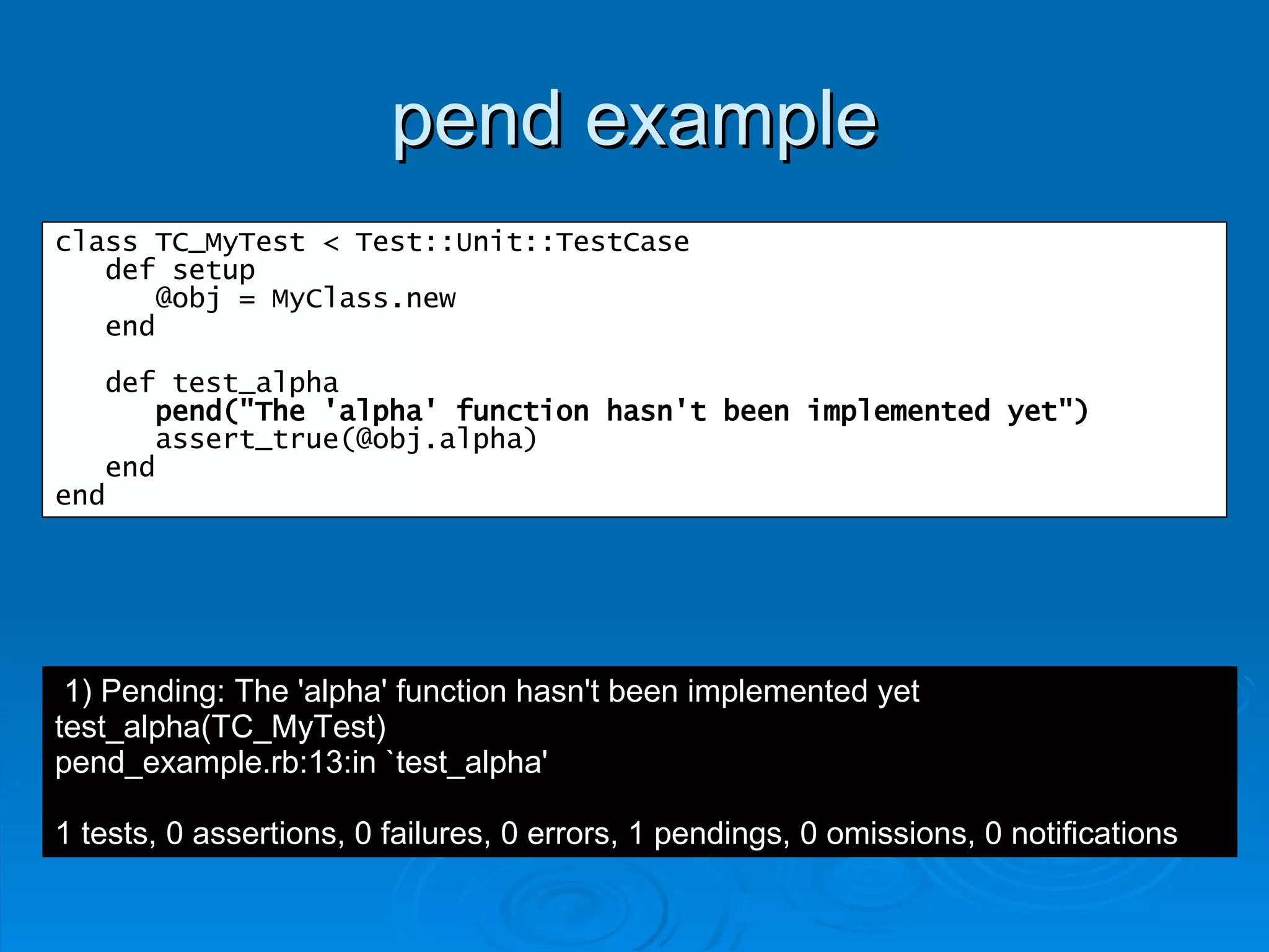 pend example class TC_MyTest < Test::Unit::TestCase def setup @obj = MyClass.new end def test_alpha pend("The 'alpha' function hasn't been implemented yet") assert_true(@obj.alpha) end end 1) Pending: The 'alpha' function hasn't been implemented yet test_alpha(TC_MyTest) pend_example.rb:13:in `test_alpha' 1 tests, 0 assertions, 0 failures, 0 errors, 1 pendings, 0 omissions, 0 notifications 