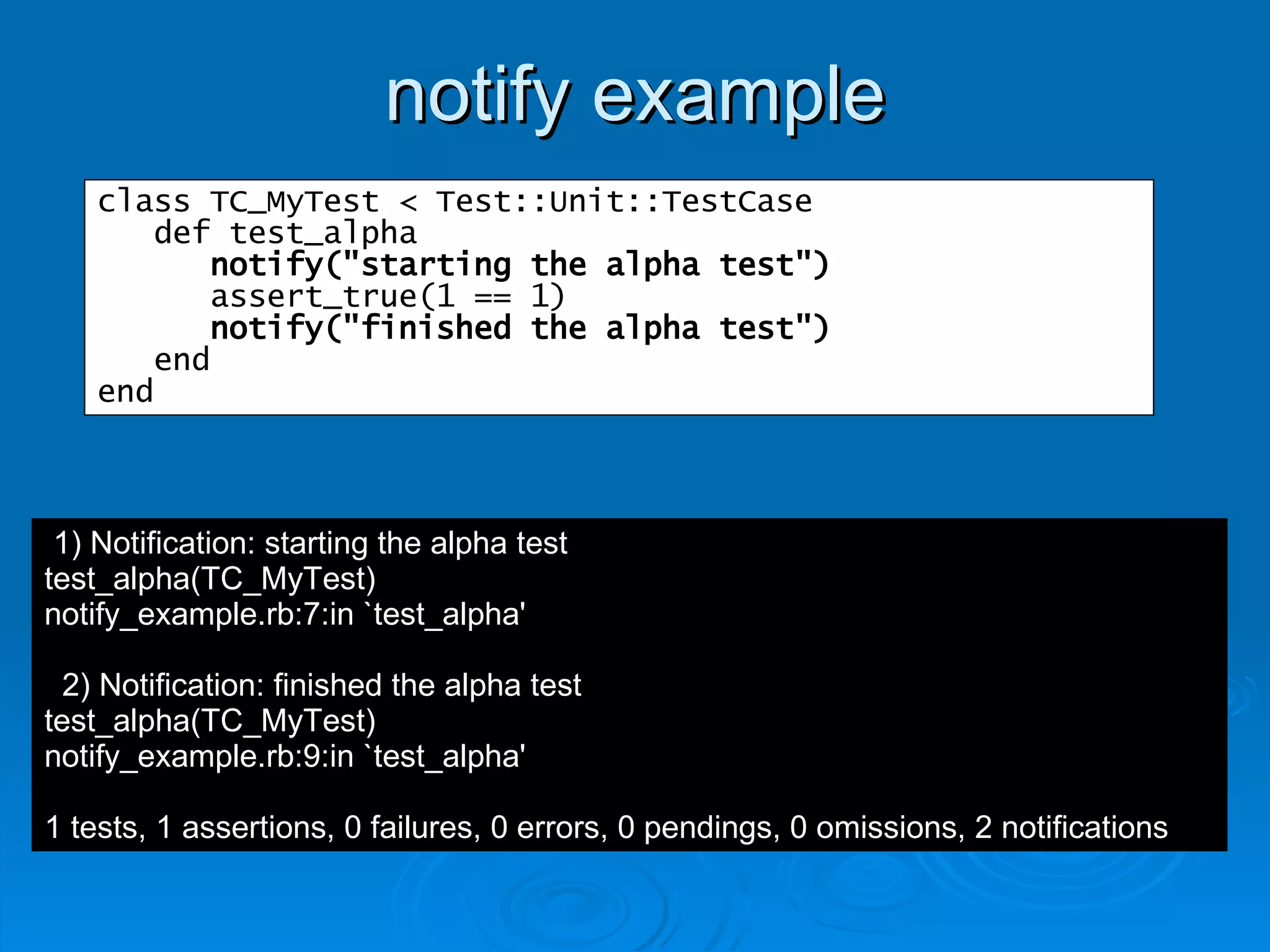 notify example class TC_MyTest < Test::Unit::TestCase def test_alpha notify("starting the alpha test") assert_true(1 == 1) notify("finished the alpha test") end end 1) Notification: starting the alpha test test_alpha(TC_MyTest) notify_example.rb:7:in `test_alpha' 2) Notification: finished the alpha test test_alpha(TC_MyTest) notify_example.rb:9:in `test_alpha' 1 tests, 1 assertions, 0 failures, 0 errors, 0 pendings, 0 omissions, 2 notifications 