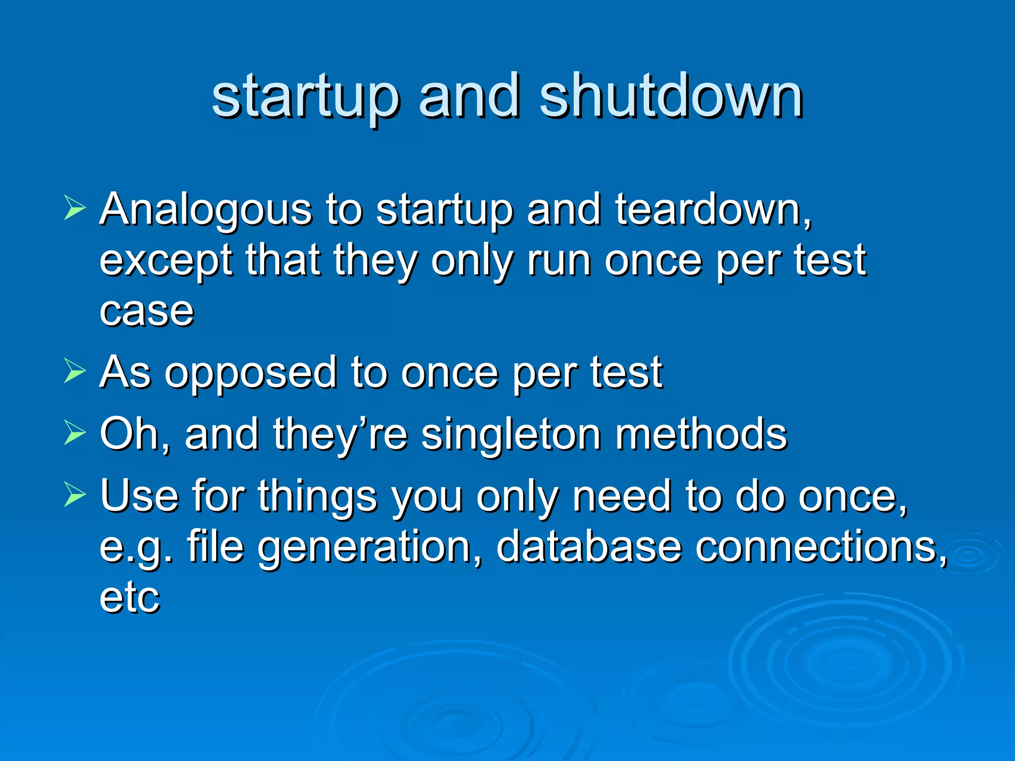 startup and shutdown Analogous to startup and teardown, except that they only run once per test case As opposed to once per test Oh, and they’re singleton methods Use for things you only need to do once, e.g. file generation, database connections, etc 