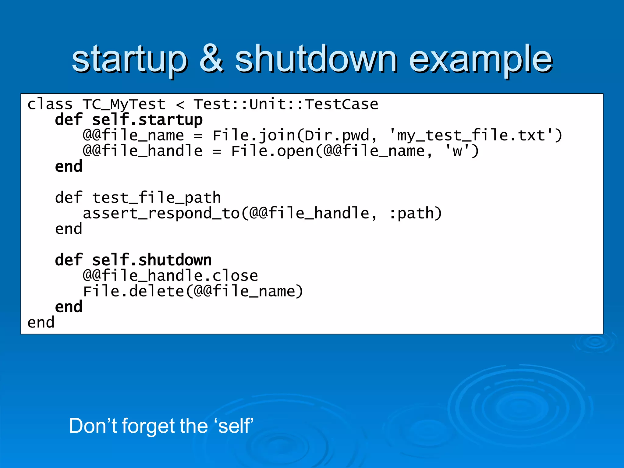 startup & shutdown example class TC_MyTest < Test::Unit::TestCase def self.startup @@file_name = File.join(Dir.pwd, 'my_test_file.txt') @@file_handle = File.open(@@file_name, 'w') end def test_file_path assert_respond_to(@@file_handle, :path) end def self.shutdown @@file_handle.close File.delete(@@file_name) end end Don’t forget the ‘self’ 