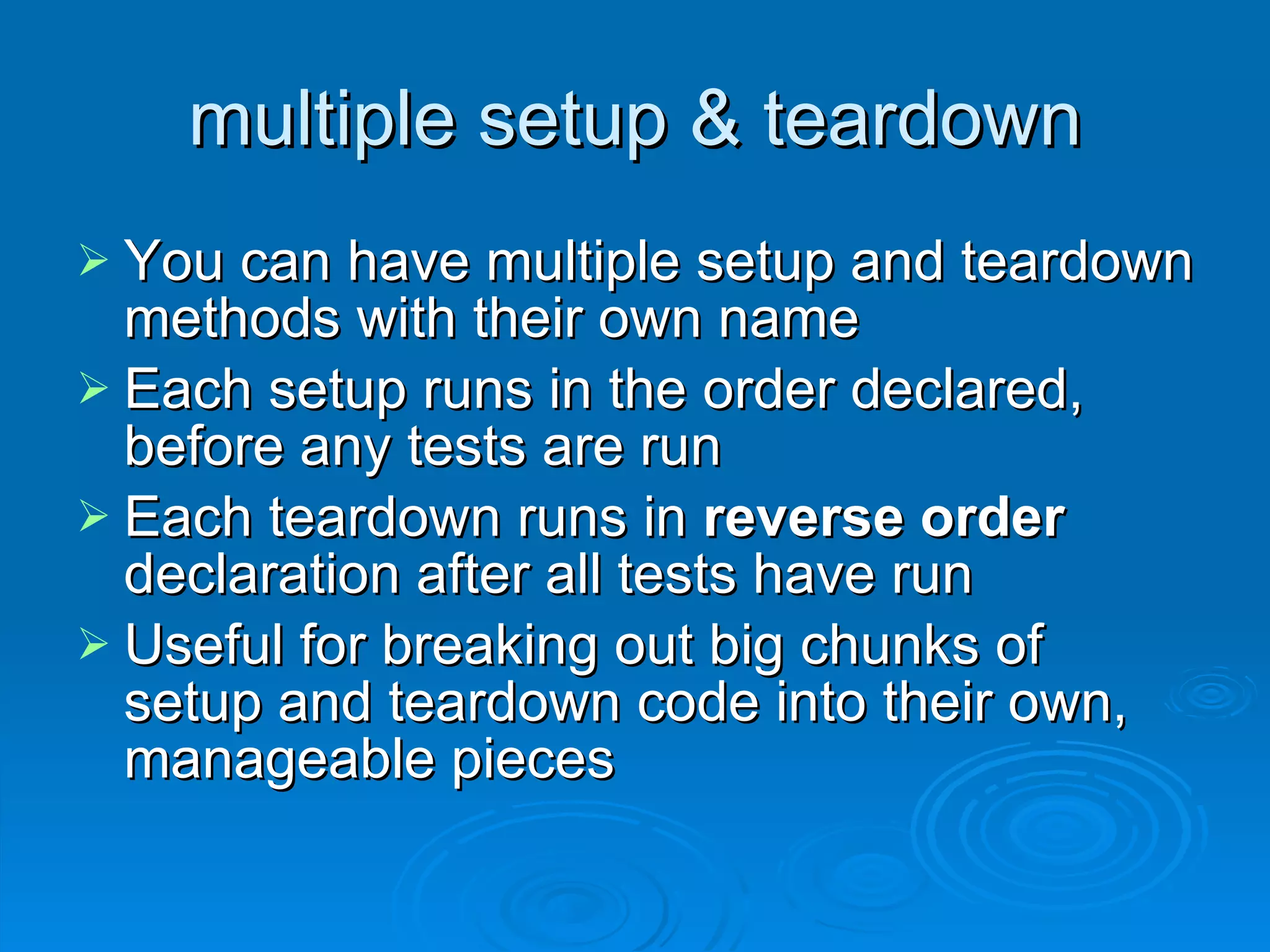 multiple setup & teardown You can have multiple setup and teardown methods with their own name Each setup runs in the order declared, before any tests are run Each teardown runs in  reverse order  declaration after all tests have run Useful for breaking out big chunks of setup and teardown code into their own, manageable pieces 