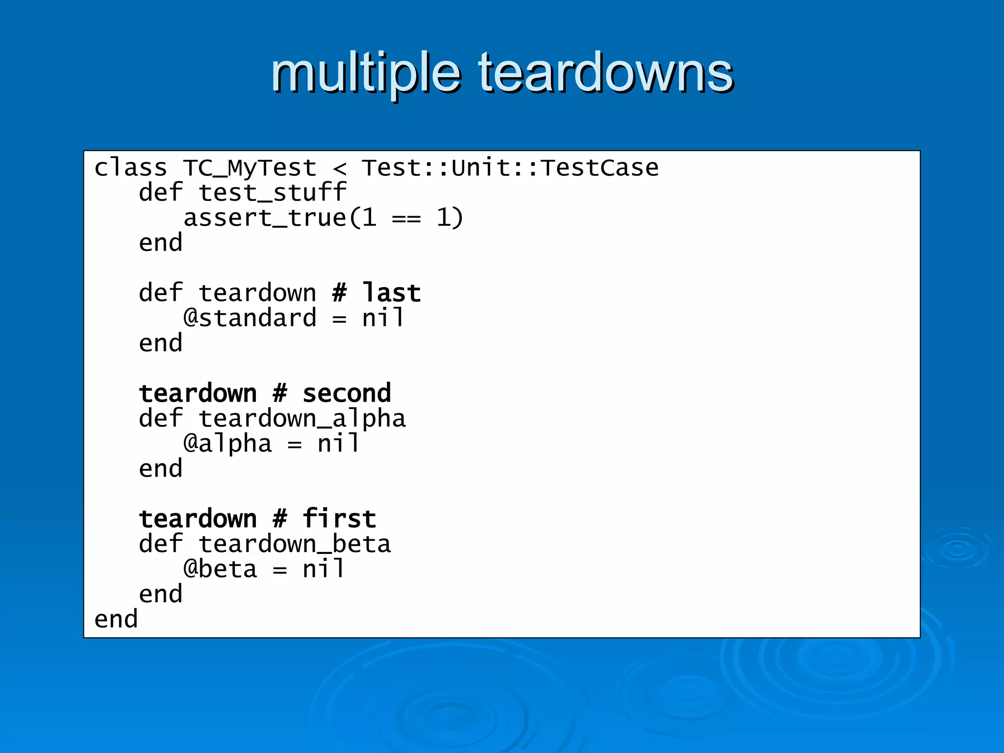 multiple teardowns class TC_MyTest < Test::Unit::TestCase def test_stuff assert_true(1 == 1) end def teardown  # last @standard = nil end teardown # second def teardown_alpha @alpha = nil end teardown # first def teardown_beta @beta = nil end end 