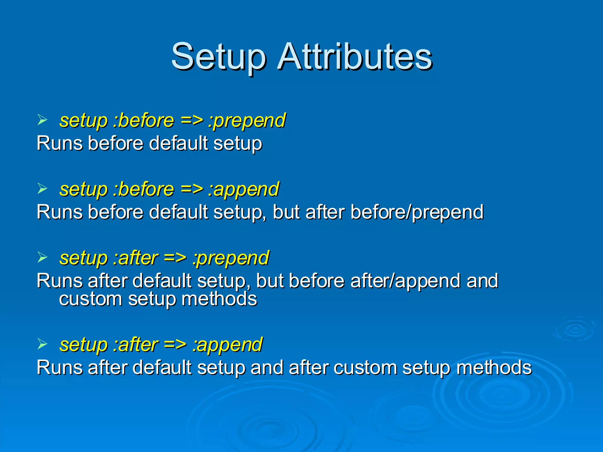 Setup Attributes setup :before => :prepend Runs before default setup setup :before => :append Runs before default setup, but after before/prepend setup :after => :prepend Runs after default setup, but before after/append and custom setup methods setup :after => :append Runs after default setup and after custom setup methods 