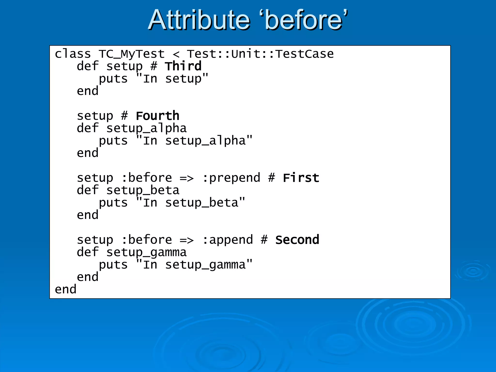 Attribute ‘before’ class TC_MyTest < Test::Unit::TestCase def setup #  Third puts "In setup" end setup #  Fourth def setup_alpha puts "In setup_alpha" end setup :before => :prepend #  First def setup_beta puts "In setup_beta" end setup :before => :append #  Second def setup_gamma puts "In setup_gamma" end end 
