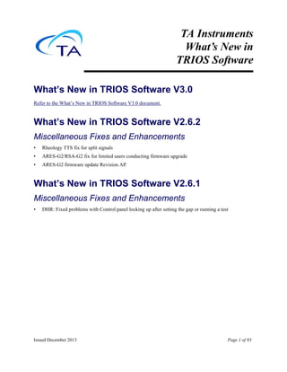 Issued December 2013 Page 1 of 83
TA Instruments
What’s New in
TRIOS Software
What’s New in TRIOS Software V3.0
Refer to the What’s New in TRIOS Software V3.0 document.
What’s New in TRIOS Software V2.6.2
Miscellaneous Fixes and Enhancements
• Rheology TTS fix for split signals
• ARES-G2/RSA-G2 fix for limited users conducting firmware upgrade
• ARES-G2 firmware update Revision AP.
What’s New in TRIOS Software V2.6.1
Miscellaneous Fixes and Enhancements
• DHR: Fixed problems with Control panel locking up after setting the gap or running a test
 