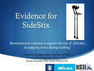 Evidence for SideStix Biomechanical evidence to support the role of SideStix in reducing forces during walking Partnership funding: Mitacs, SideStix and UBC  Investigators: Megan MacGillivray MSc,  Bonita Sawatzky PhD, Sarah Doherty OT 