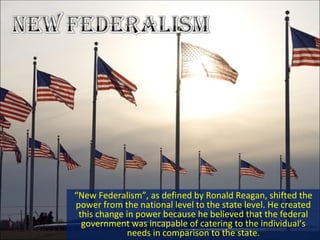 “ New Federalism”, as defined by Ronald Reagan, shifted the power from the national level to the state level. He created this change in power because he believed that the federal government was incapable of catering to the individual’s needs in comparison to the state. 