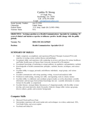 Cynthia Strong 1
Cynthia D. Strong
317 Eagle Way
Stockbridge, GA 30281
Cell: (678) 591-0380
E-mail: cstrongcloses@yahoo.com
Social Security Number: xxx-23-3294
Citizenship: United States
Federal Status: U.S. Army Audit GS-2 (1985-1986)
Veterans Status N/A
OBJECTIVE: Seeking a position as a Health Communications Specialist by combining 25
years of clinical and business expertise to influence positive health change with the public
globally
Vacancy No: HHS-CDC-D4-1659669
Position: Health Communication Specialist GS-13
SUMMARY OF SKILLS
 Highly competent, accomplished, and experienced Physical Therapist Assistant (PTA) with
expertise in treating various medical disease and pathologies
 Exceptional ability and experience with conducting in-services and classes for various healthcare
and Public Health issues at Clayton State University (lectured 20 to 90 students)
 Exceptional knowledge of marketing to a target audience via qualitative and quantitative methods
 Knowledgeable of health communication principles, methods, theories, techniques, and science
literacy
 Excellent ability to engage, persuade, and influence individuals, target groups, and various
audiences
 Excellent communicator with strong speaking, writing, research and analytical skills
 Proficient in multi-tasking, learning new skills, and organizing tasks in a timely manner
 Excellent ability to collaborate and coordinate projects/studies as well as disseminate scientific
information and messages from technical knowledge into non –scientific information in various
formats for the public to comprehend
 Excellent listener, strategic thinker that possess a T-shaped personality with the ability to lead,
develop, and create innovative ideals for positive behavior change within various age groups,
diverse cultures, gender, and economic backgrounds
Computer Skills
 Microsoft Word and Power Point
 Intermediate experience with social media tools and techniques via written, audiovisual, D2L,
Tech Smith Relay, and screen caption
 Facebook and Linked In
 