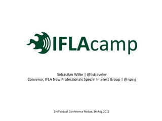 Sebastian Wilke | @listraveler
Convenor, IFLA New Professionals Special Interest Group | @npsig




               2nd Virtual Conference Redux, 26 Aug 2012
 
