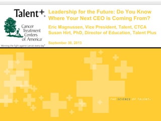 Copyright © 2010 Talent Plus | Lincoln, Nebraska
Leadership for the Future: Do You Know
Where Your Next CEO is Coming From?
Eric Magnussen, Vice President, Talent, CTCA
Susan Hirt, PhD, Director of Education, Talent Plus
September 30, 2013
 