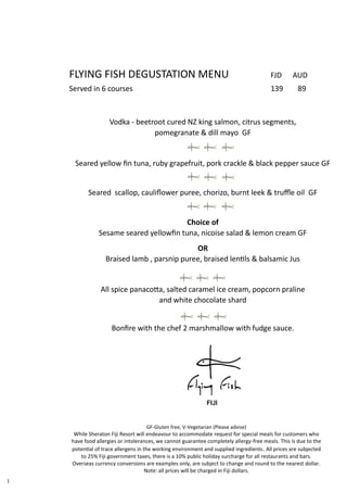 FLYING FISH DEGUSTATION MENU FJD AUD
Served in 6 courses 139 89
Vodka - beetroot cured NZ king salmon, citrus segments,
pomegranate & dill mayo GF
Seared yellow fin tuna, ruby grapefruit, pork crackle & black pepper sauce GF
Seared scallop, cauliflower puree, chorizo, burnt leek & truffle oil GF
Choice of
Sesame seared yellowfin tuna, nicoise salad & lemon cream GF
OR
Braised lamb , parsnip puree, braised lentils & balsamic Jus
v
All spice panacotta, salted caramel ice cream, popcorn praline
and white chocolate shard
Bonfire with the chef 2 marshmallow with fudge sauce.
1
GF-Gluten free, V-Vegetarian (Please advise)
While Sheraton Fiji Resort will endeavour to accommodate request for special meals for customers who
have food allergies or intolerances, we cannot guarantee completely allergy-free meals. This is due to the
potential of trace allergens in the working environment and supplied ingredients. All prices are subjected
to 25% Fiji government taxes, there is a 10% public holiday surcharge for all restaurants and bars.
Overseas currency conversions are examples only, are subject to change and round to the nearest dollar.
Note: all prices will be charged in Fiji dollars.
 