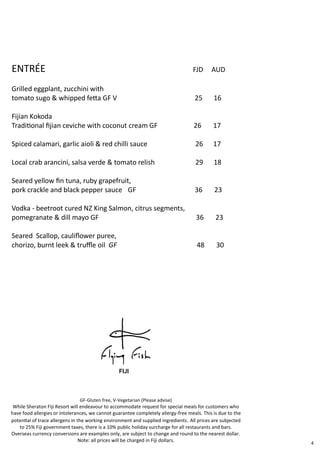 ENTRÉE FJD AUD
Grilled eggplant, zucchini with
tomato sugo & whipped fetta GF V 25 16
Fijian Kokoda
Traditional fijian ceviche with coconut cream GF 26 17
Spiced calamari, garlic aioli & red chilli sauce 26 17
Local crab arancini, salsa verde & tomato relish 29 18
Seared yellow fin tuna, ruby grapefruit,
pork crackle and black pepper sauce GF 36 23
Vodka - beetroot cured NZ King Salmon, citrus segments,
pomegranate & dill mayo GF 36 23
Seared Scallop, cauliflower puree,
chorizo, burnt leek & truffle oil GF 48 30
4
GF-Gluten free, V-Vegetarian (Please advise)
While Sheraton Fiji Resort will endeavour to accommodate request for special meals for customers who
have food allergies or intolerances, we cannot guarantee completely allergy-free meals. This is due to the
potential of trace allergens in the working environment and supplied ingredients. All prices are subjected
to 25% Fiji government taxes, there is a 10% public holiday surcharge for all restaurants and bars.
Overseas currency conversions are examples only, are subject to change and round to the nearest dollar.
Note: all prices will be charged in Fiji dollars.
 