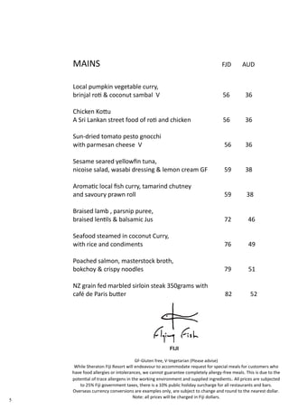 5
GF-Gluten free, V-Vegetarian (Please advise)
While Sheraton Fiji Resort will endeavour to accommodate request for special meals for customers who
have food allergies or intolerances, we cannot guarantee completely allergy-free meals. This is due to the
potential of trace allergens in the working environment and supplied ingredients. All prices are subjected
to 25% Fiji government taxes, there is a 10% public holiday surcharge for all restaurants and bars.
Overseas currency conversions are examples only, are subject to change and round to the nearest dollar.
Note: all prices will be charged in Fiji dollars.
MAINS FJD AUD
Local pumpkin vegetable curry,
brinjal roti & coconut sambal V 56 36
Chicken Kottu
A Sri Lankan street food of roti and chicken 56 36
Sun-dried tomato pesto gnocchi
with parmesan cheese V 56 36
Sesame seared yellowfin tuna,
nicoise salad, wasabi dressing & lemon cream GF 59 38
Aromatic local fish curry, tamarind chutney
and savoury prawn roll 59 38
Braised lamb , parsnip puree,
braised lentils & balsamic Jus 72 46
Seafood steamed in coconut Curry,
with rice and condiments 76 49
Poached salmon, masterstock broth,
bokchoy & crispy noodles 79 51
NZ grain fed marbled sirloin steak 350grams with
café de Paris butter 82 52
 