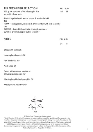 FIJI FRESH FISH SELECTION FJD AUD
200 gram portions of locally caught fish 56 36
served in three ways
SIMPLE - grilled with lemon butter & Nadi salad GF
OR
FIJIAN – baby greens, coconut & chilli sambal with lolo sauce GF
OR
CLASSIC - dusted in hazelnuts, crushed potatoes,
summer greens & caper butter sauce GF
SIDES FJD AUD
14 8
Chips with chilli salt
Honey glazed carrots GF
Pan fried okra GF
Nadi salad GF
Beans with coconut sambal or
citrus & spring onion GF
Maple glazed baked pumpkin GF
Mash potato with EVO GF
6
GF-Gluten free, V-Vegetarian (Please advise)
While Sheraton Fiji Resort will endeavour to accommodate request for special meals for customers who
have food allergies or intolerances, we cannot guarantee completely allergy-free meals. This is due to the
potential of trace allergens in the working environment and supplied ingredients. All prices are subjected
to 25% Fiji government taxes, there is a 10% public holiday surcharge for all restaurants and bars.
Overseas currency conversions are examples only, are subject to change and round to the nearest dollar.
Note: all prices will be charged in Fiji dollars.
 