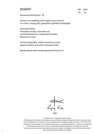 DESSERT FJD AUD
25 16
Deconstructed Pavlova GF
Coconut rice pudding, palm sugar syrup, coconut
ice cream, mango jelly, passionfruit powder & pineapple
Chocolate Delice
chocolate mousse, chocolate soil,
caramelised banana, tempered chocolate,
banana ice cream
All spice panacotta, salted caramel ice cream,
popcorn praline and white chocolate shard
Bombe Alaska with vanilla patisserie & local fruit
7
GF-Gluten free, V-Vegetarian (Please advise)
While Sheraton Fiji Resort will endeavour to accommodate request for special meals for customers who
have food allergies or intolerances, we cannot guarantee completely allergy-free meals. This is due to the
potential of trace allergens in the working environment and supplied ingredients. All prices are subjected
to 25% Fiji government taxes, there is a 10% public holiday surcharge for all restaurants and bars.
Overseas currency conversions are examples only, are subject to change and round to the nearest dollar.
Note: all prices will be charged in Fiji dollars.
 