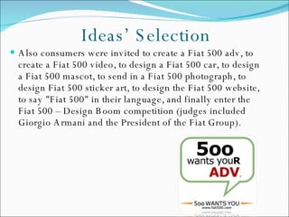 Also consumers were invited to create a Fiat 500 adv, to create a Fiat 500 video, to design a Fiat 500 car, to design a Fiat 500 mascot, to send in a Fiat 500 photograph, to design Fiat 500 sticker art, to design the Fiat 500 website, to say "Fiat 500" in their language, and finally enter the Fiat 500 – Design Boom competition (judges included Giorgio Armani and the President of the Fiat Group). Ideas’ Selection 