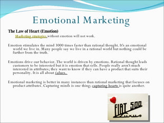 Emotional Marketing The Law of Heart (Emotion) Marketing strategies   without emotion will not work.     Emotion stimulates the mind 3000 times faster than rational thought. It's an emotional world we live in. Many people say we live in a rational world but nothing could be further from the truth.  Emotions drive our behavior. The world is driven by emotions. Rational thought leads customers to be interested but it is emotion that sells. People really aren't much interested in attributes; they want to know if they can have a product that suits their personality. It is all about  values.  Emotional marketing is better in many instances than rational marketing that focuses on product attributes. Capturing minds is one thing;  capturing hearts  is quite another.  