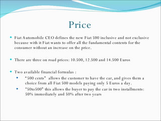 Price Fiat Automobile CEO defines the new Fiat 500 inclusive and not exclusive because with it Fiat wants to offer all the fundamental contents for the consumer without an increase on the price.  There are three on road prices: 10.500, 12.500 and 14.500 Euros Two available financial formulas : “ 500 cents”  allows the customer to have the car, and gives them a choice from all Fiat 500 models paying only 5 Euros a day.  "50to500” this allows the buyer to pay the car in two installments: 50% immediately and 50% after two years 