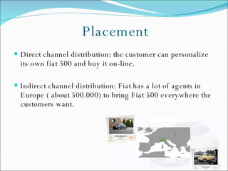 Placement Direct channel distribution: the customer can personalize its own fiat 500 and buy it on-line.  Indirect channel distribution: Fiat has a lot of agents in Europe ( about 500.000) to bring Fiat 500 everywhere the customers want.  