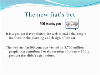 The new fiat’s bet 500 wants you It is a project that exploited the web to make the people involved in the planning and design of the car. The website  fiat500.com  was visited by 3,700 million people that contributed to the creation of the new 500, a product that didn’t exist before. 