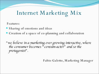 Internet Marketing Mix Features: Sharing of emotions and ideas Creation of a space of co-planning and collaboration  “ we believe in a marketing ever growing interactive, where the consumer becomes “consum-actor” and so the protagonist”.  Fabio Galetto, Marketing Manager 