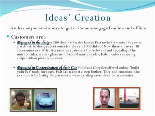 Ideas’ Creation Customers are: Engaged in the design .  500 days before the launch Fiat invited potential buyers to a web site to design accessories for the car. 8000 did so! Now there are over 100 accessories available. Accessories customers find relevant and appealing. The most popular, a clear glass roof. Second most popular, Italian colors as racing strips. Italian pride (emotion). Engaged in Customization of their Car . Ford and Chrysler offered online "build your car" tools for years. Fiat has taken it a step further. They add emotions. One example is by listing the passionate ways existing users describe accessories. Fiat has engineered a way to get customers engaged online and offline. 