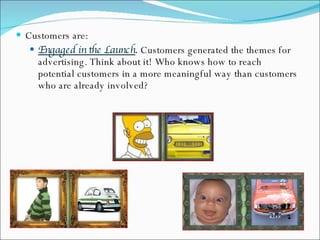 Customers are: Engaged in the Launch .  Customers generated the themes for advertising. Think about it! Who knows how to reach potential customers in a more meaningful way than customers who are already involved? 