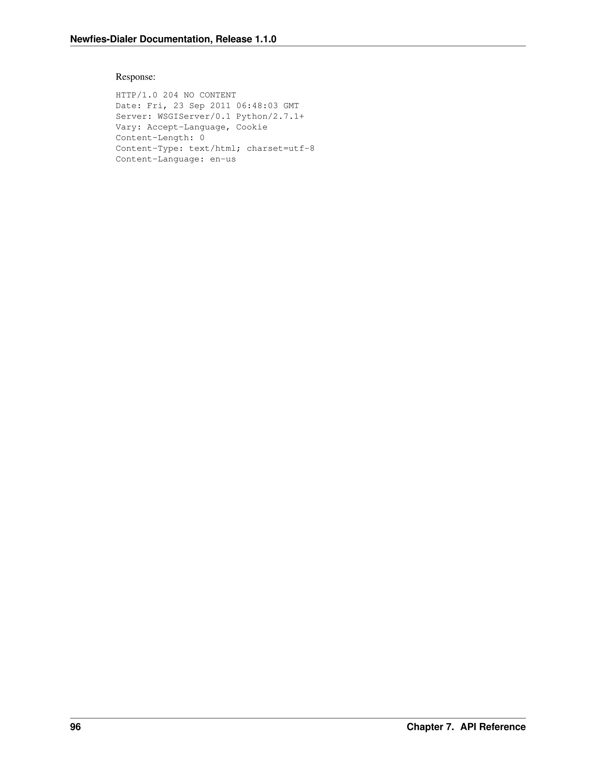 Newﬁes-Dialer Documentation, Release 1.1.0


         Response:
         HTTP/1.0 204 NO CONTENT
         Date: Fri, 23 Sep 2011 06:48:03 GMT
         Server: WSGIServer/0.1 Python/2.7.1+
         Vary: Accept-Language, Cookie
         Content-Length: 0
         Content-Type: text/html; charset=utf-8
         Content-Language: en-us




96                                                Chapter 7. API Reference
 