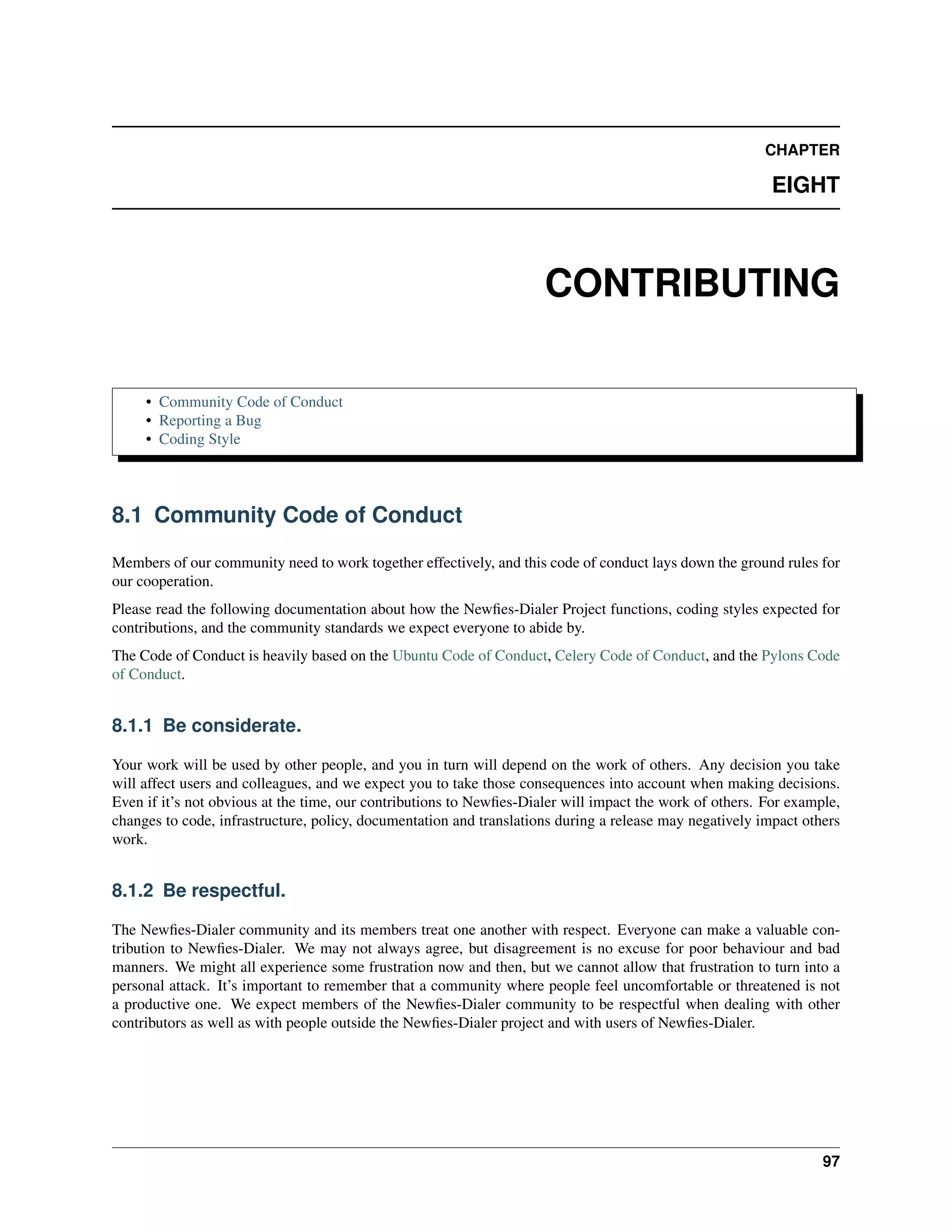 CHAPTER

                                                                                                          EIGHT



                                                                     CONTRIBUTING

     • Community Code of Conduct
     • Reporting a Bug
     • Coding Style




8.1 Community Code of Conduct

Members of our community need to work together effectively, and this code of conduct lays down the ground rules for
our cooperation.
Please read the following documentation about how the Newﬁes-Dialer Project functions, coding styles expected for
contributions, and the community standards we expect everyone to abide by.
The Code of Conduct is heavily based on the Ubuntu Code of Conduct, Celery Code of Conduct, and the Pylons Code
of Conduct.


8.1.1 Be considerate.

Your work will be used by other people, and you in turn will depend on the work of others. Any decision you take
will affect users and colleagues, and we expect you to take those consequences into account when making decisions.
Even if it’s not obvious at the time, our contributions to Newﬁes-Dialer will impact the work of others. For example,
changes to code, infrastructure, policy, documentation and translations during a release may negatively impact others
work.


8.1.2 Be respectful.

The Newﬁes-Dialer community and its members treat one another with respect. Everyone can make a valuable con-
tribution to Newﬁes-Dialer. We may not always agree, but disagreement is no excuse for poor behaviour and bad
manners. We might all experience some frustration now and then, but we cannot allow that frustration to turn into a
personal attack. It’s important to remember that a community where people feel uncomfortable or threatened is not
a productive one. We expect members of the Newﬁes-Dialer community to be respectful when dealing with other
contributors as well as with people outside the Newﬁes-Dialer project and with users of Newﬁes-Dialer.




                                                                                                                  97
 