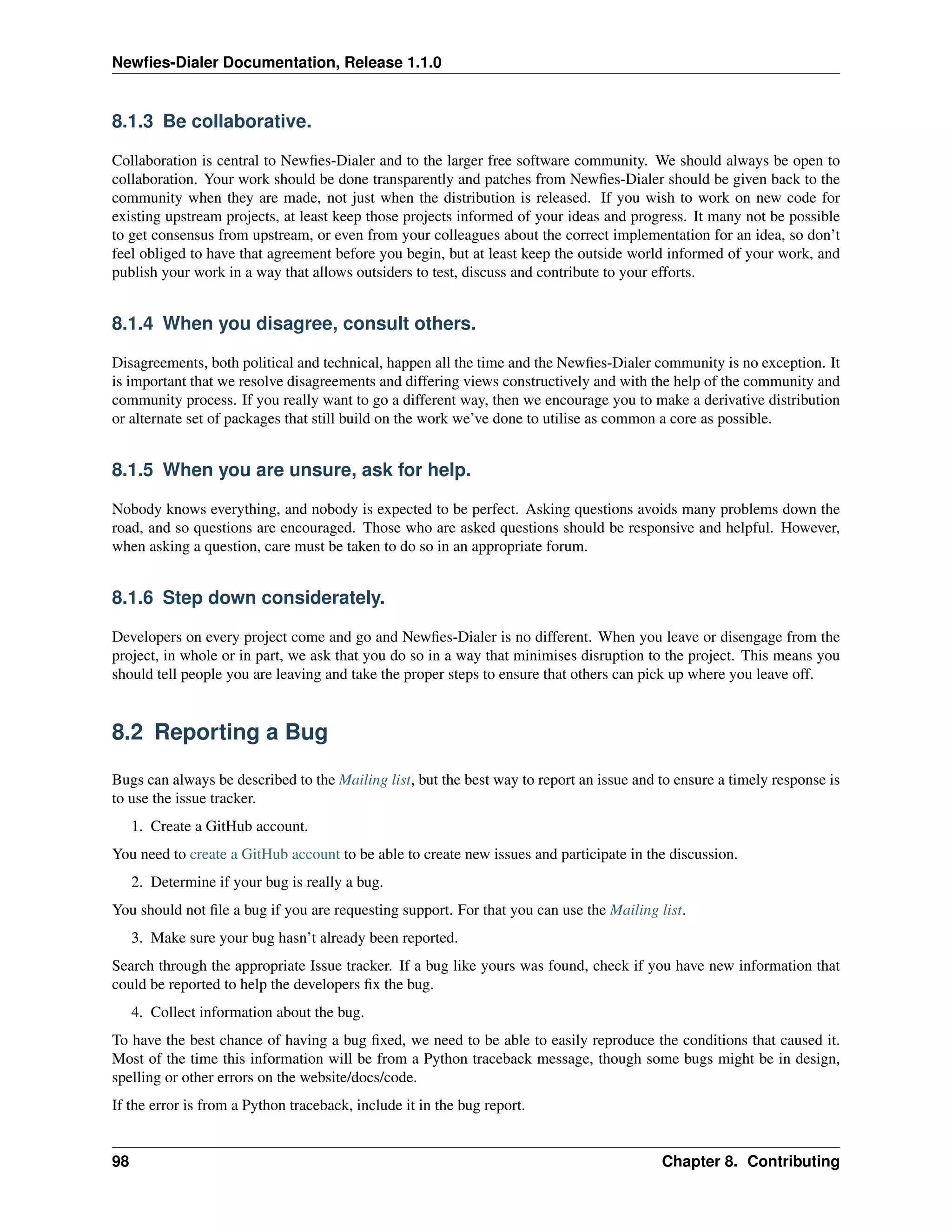 Newﬁes-Dialer Documentation, Release 1.1.0


8.1.3 Be collaborative.

Collaboration is central to Newﬁes-Dialer and to the larger free software community. We should always be open to
collaboration. Your work should be done transparently and patches from Newﬁes-Dialer should be given back to the
community when they are made, not just when the distribution is released. If you wish to work on new code for
existing upstream projects, at least keep those projects informed of your ideas and progress. It many not be possible
to get consensus from upstream, or even from your colleagues about the correct implementation for an idea, so don’t
feel obliged to have that agreement before you begin, but at least keep the outside world informed of your work, and
publish your work in a way that allows outsiders to test, discuss and contribute to your efforts.


8.1.4 When you disagree, consult others.

Disagreements, both political and technical, happen all the time and the Newﬁes-Dialer community is no exception. It
is important that we resolve disagreements and differing views constructively and with the help of the community and
community process. If you really want to go a different way, then we encourage you to make a derivative distribution
or alternate set of packages that still build on the work we’ve done to utilise as common a core as possible.


8.1.5 When you are unsure, ask for help.

Nobody knows everything, and nobody is expected to be perfect. Asking questions avoids many problems down the
road, and so questions are encouraged. Those who are asked questions should be responsive and helpful. However,
when asking a question, care must be taken to do so in an appropriate forum.


8.1.6 Step down considerately.

Developers on every project come and go and Newﬁes-Dialer is no different. When you leave or disengage from the
project, in whole or in part, we ask that you do so in a way that minimises disruption to the project. This means you
should tell people you are leaving and take the proper steps to ensure that others can pick up where you leave off.


8.2 Reporting a Bug

Bugs can always be described to the Mailing list, but the best way to report an issue and to ensure a timely response is
to use the issue tracker.
     1. Create a GitHub account.
You need to create a GitHub account to be able to create new issues and participate in the discussion.
     2. Determine if your bug is really a bug.
You should not ﬁle a bug if you are requesting support. For that you can use the Mailing list.
     3. Make sure your bug hasn’t already been reported.
Search through the appropriate Issue tracker. If a bug like yours was found, check if you have new information that
could be reported to help the developers ﬁx the bug.
     4. Collect information about the bug.
To have the best chance of having a bug ﬁxed, we need to be able to easily reproduce the conditions that caused it.
Most of the time this information will be from a Python traceback message, though some bugs might be in design,
spelling or other errors on the website/docs/code.
If the error is from a Python traceback, include it in the bug report.


98                                                                                        Chapter 8. Contributing
 