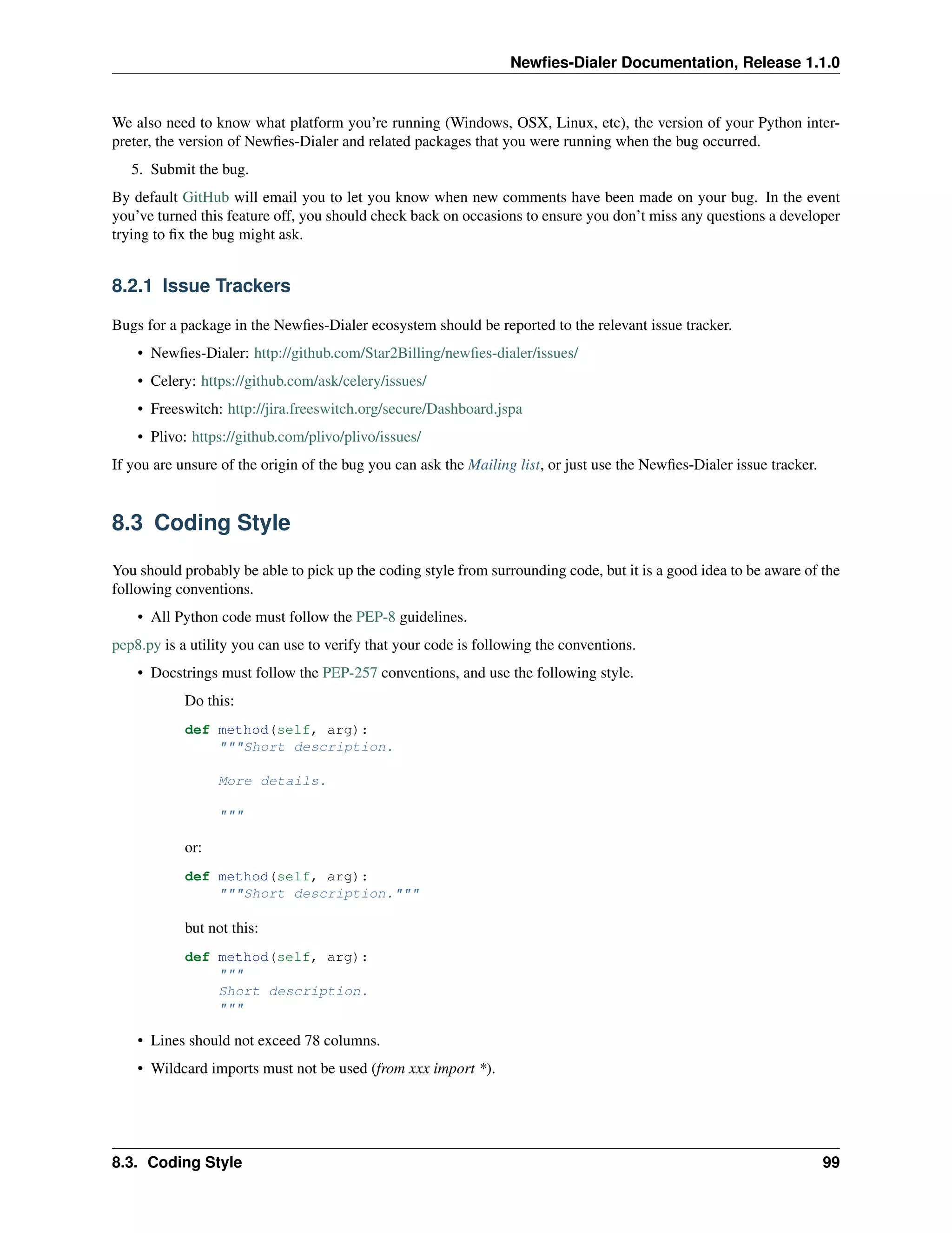Newﬁes-Dialer Documentation, Release 1.1.0


We also need to know what platform you’re running (Windows, OSX, Linux, etc), the version of your Python inter-
preter, the version of Newﬁes-Dialer and related packages that you were running when the bug occurred.
   5. Submit the bug.
By default GitHub will email you to let you know when new comments have been made on your bug. In the event
you’ve turned this feature off, you should check back on occasions to ensure you don’t miss any questions a developer
trying to ﬁx the bug might ask.


8.2.1 Issue Trackers

Bugs for a package in the Newﬁes-Dialer ecosystem should be reported to the relevant issue tracker.
    • Newﬁes-Dialer: http://github.com/Star2Billing/newﬁes-dialer/issues/
    • Celery: https://github.com/ask/celery/issues/
    • Freeswitch: http://jira.freeswitch.org/secure/Dashboard.jspa
    • Plivo: https://github.com/plivo/plivo/issues/
If you are unsure of the origin of the bug you can ask the Mailing list, or just use the Newﬁes-Dialer issue tracker.


8.3 Coding Style

You should probably be able to pick up the coding style from surrounding code, but it is a good idea to be aware of the
following conventions.
    • All Python code must follow the PEP-8 guidelines.
pep8.py is a utility you can use to verify that your code is following the conventions.
    • Docstrings must follow the PEP-257 conventions, and use the following style.
            Do this:
            def method(self, arg):
                """Short description.

                  More details.

                  """

            or:
            def method(self, arg):
                """Short description."""

            but not this:
            def method(self, arg):
                """
                Short description.
                """

    • Lines should not exceed 78 columns.
    • Wildcard imports must not be used (from xxx import *).




8.3. Coding Style                                                                                                       99
 