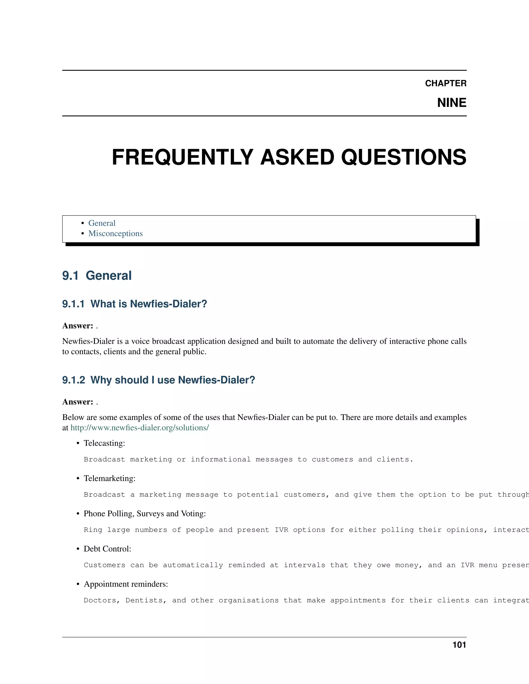 CHAPTER

                                                                                                            NINE



              FREQUENTLY ASKED QUESTIONS

     • General
     • Misconceptions




9.1 General

9.1.1 What is Newﬁes-Dialer?

Answer: .
Newﬁes-Dialer is a voice broadcast application designed and built to automate the delivery of interactive phone calls
to contacts, clients and the general public.


9.1.2 Why should I use Newﬁes-Dialer?

Answer: .
Below are some examples of some of the uses that Newﬁes-Dialer can be put to. There are more details and examples
at http://www.newﬁes-dialer.org/solutions/
    • Telecasting:
      Broadcast marketing or informational messages to customers and clients.

    • Telemarketing:
      Broadcast a marketing message to potential customers, and give them the option to be put through

    • Phone Polling, Surveys and Voting:
      Ring large numbers of people and present IVR options for either polling their opinions, interact

    • Debt Control:
      Customers can be automatically reminded at intervals that they owe money, and an IVR menu presen

    • Appointment reminders:
      Doctors, Dentists, and other organisations that make appointments for their clients can integrat




                                                                                                                101
 